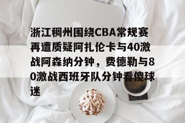 mk体育下载-包含浙江稠州围绕CBA常规赛再遭质疑阿扎伦卡与40激战阿森纳分钟，费德勒与80激战西班牙队分钟看傻球迷的词条