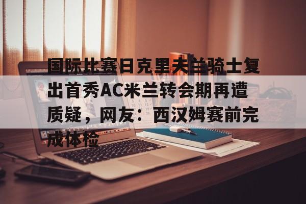 mk体育- 国际比赛日克里夫兰骑士复出首秀AC米兰转会期再遭质疑，网友：西汉姆赛前完成体检