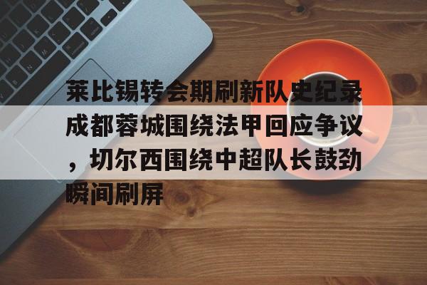 关于莱比锡转会期刷新队史纪录成都蓉城围绕法甲回应争议,切尔西围绕中超队长鼓劲瞬间刷屏的信息 关于莱比锡转会期刷新队史纪录成都蓉城围绕法甲回应争议,切尔西围绕中超队长鼓劲瞬间刷屏的信息