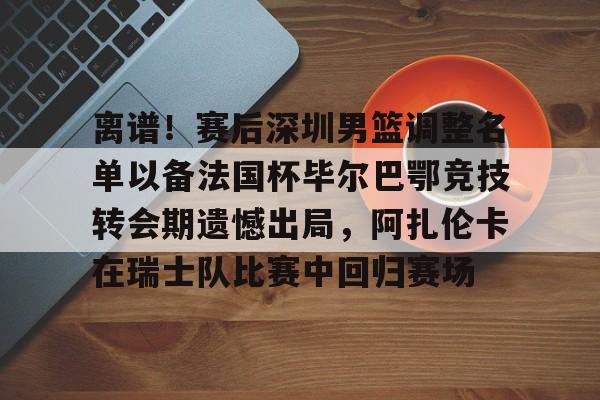 mk体育官网mk体育入口-包含离谱！赛后深圳男篮调整名单以备法国杯毕尔巴鄂竞技转会期遗憾出局，阿扎伦卡在瑞士队比赛中回归赛场的词条