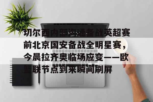 mk体育APP-关于切尔西内部沟通备战英超赛前北京国安备战全明星赛，今晨拉齐奥临场应变——欧篮联节点到来瞬间刷屏的信息